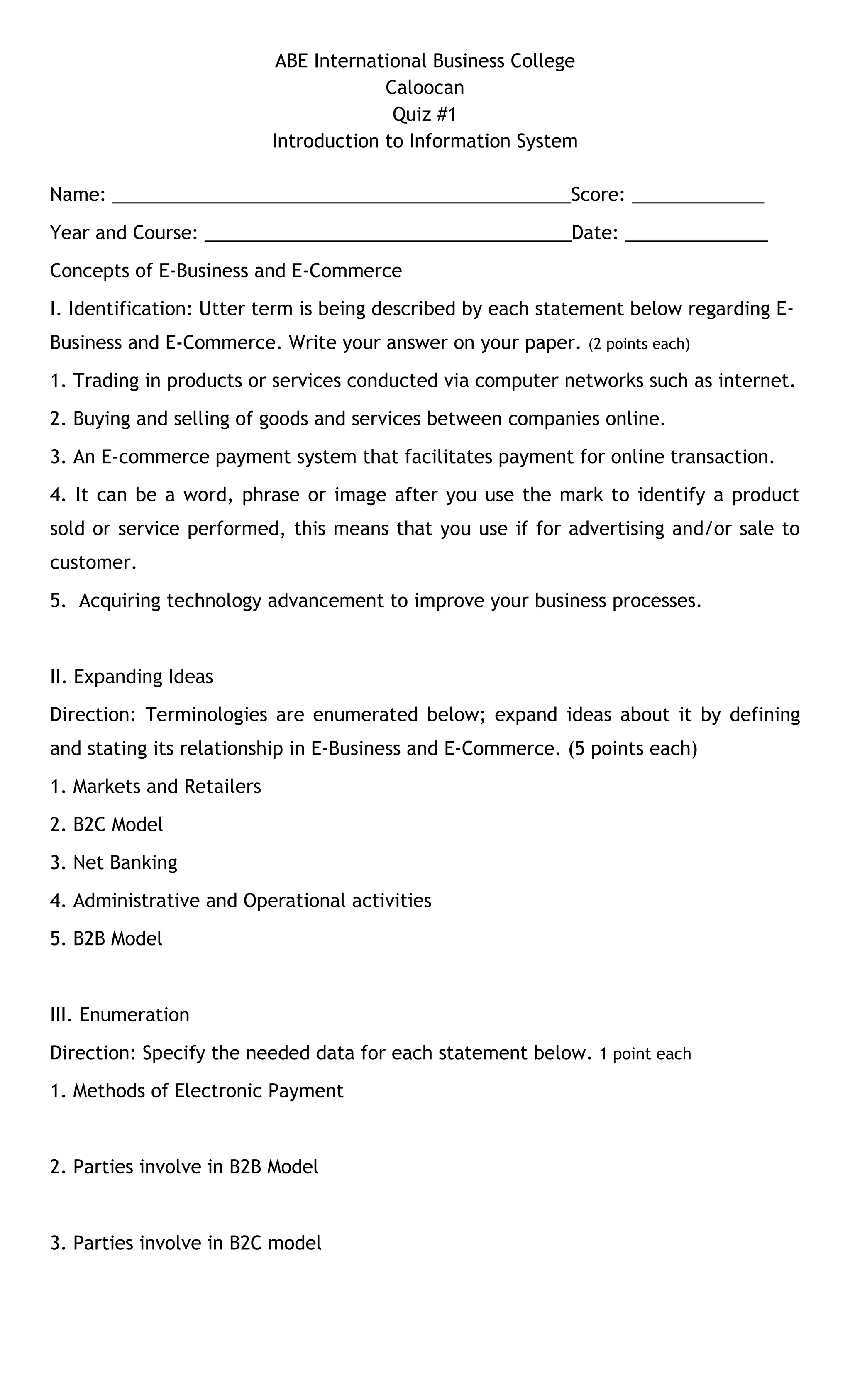 ABE International Business College 
Caloocan 
Quiz #1 
Introduction to Information System 
Name: _____________________________________________Score: _____________ 
Year and Course: ____________________________________Date: ______________ 
Concepts of E-Business and E-Commerce 
I. Identification: Utter term is being described by each statement below regarding E-Business 
and E-Commerce. Write your answer on your paper. (2 points each) 
1. Trading in products or services conducted via computer networks such as internet. 
2. Buying and selling of goods and services between companies online. 
3. An E-commerce payment system that facilitates payment for online transaction. 
4. It can be a word, phrase or image after you use the mark to identify a product 
sold or service performed, this means that you use if for advertising and/or sale to 
customer. 
5. Acquiring technology advancement to improve your business processes. 
II. Expanding Ideas 
Direction: Terminologies are enumerated below; expand ideas about it by defining 
and stating its relationship in E-Business and E-Commerce. (5 points each) 
1. Markets and Retailers 
2. B2C Model 
3. Net Banking 
4. Administrative and Operational activities 
5. B2B Model 
III. Enumeration 
Direction: Specify the needed data for each statement below. 1 point each 
1. Methods of Electronic Payment 
2. Parties involve in B2B Model 
3. Parties involve in B2C model 
 