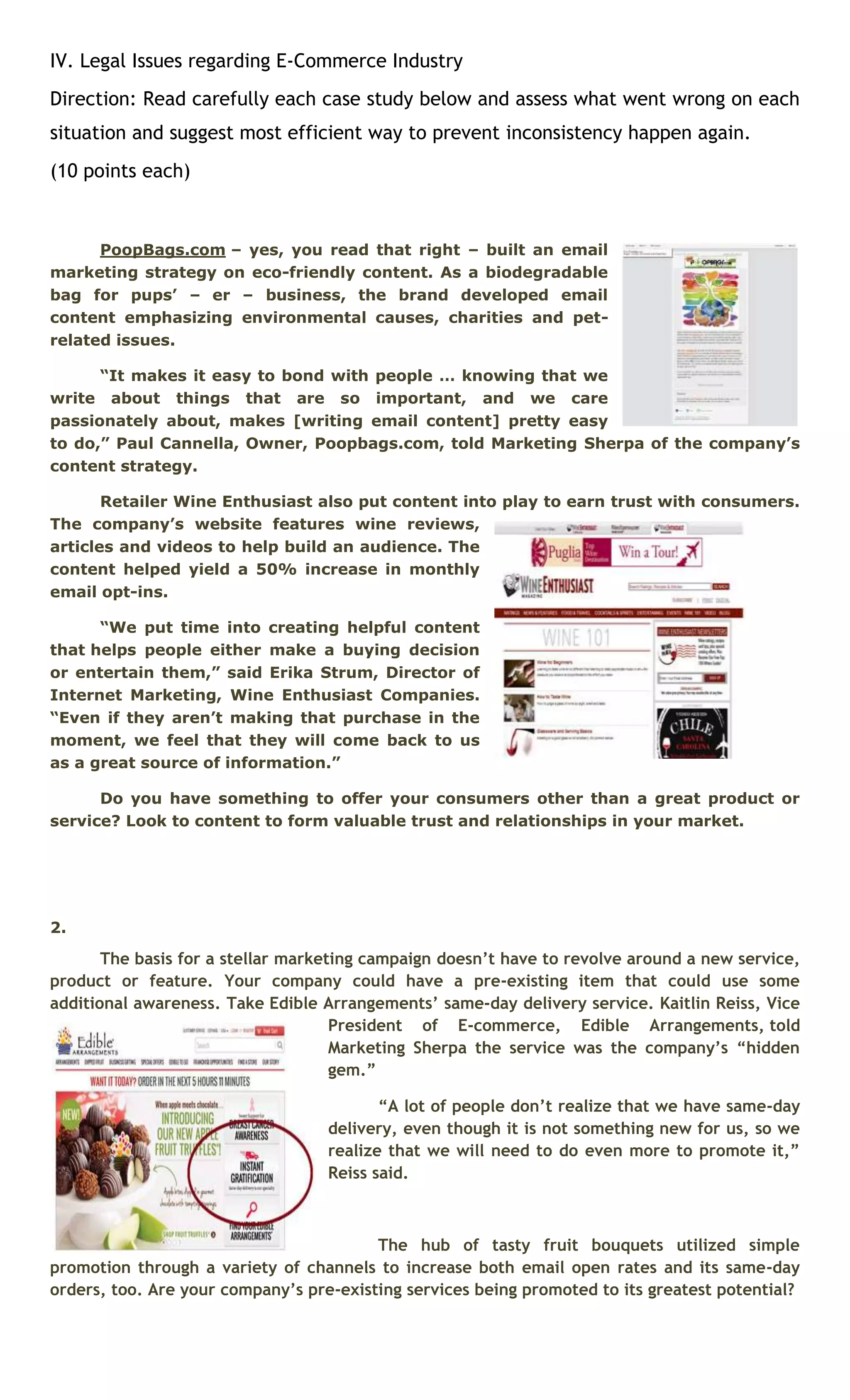 IV. Legal Issues regarding E-Commerce Industry 
Direction: Read carefully each case study below and assess what went wrong on each 
situation and suggest most efficient way to prevent inconsistency happen again. 
(10 points each) 
PoopBags.com – yes, you read that right – built an email 
marketing strategy on eco-friendly content. As a biodegradable 
bag for pups’ – er – business, the brand developed email 
content emphasizing environmental causes, charities and pet-related 
issues. 
“It makes it easy to bond with people … knowing that we 
write about things that are so important, and we care 
passionately about, makes [writing email content] pretty easy 
to do,” Paul Cannella, Owner, Poopbags.com, told Marketing Sherpa of the company’s 
content strategy. 
Retailer Wine Enthusiast also put content into play to earn trust with consumers. 
The company’s website features wine reviews, 
articles and videos to help build an audience. The 
content helped yield a 50% increase in monthly 
email opt-ins. 
“We put time into creating helpful content 
that helps people either make a buying decision 
or entertain them,” said Erika Strum, Director of 
Internet Marketing, Wine Enthusiast Companies. 
“Even if they aren’t making that purchase in the 
moment, we feel that they will come back to us 
as a great source of information.” 
Do you have something to offer your consumers other than a great product or 
service? Look to content to form valuable trust and relationships in your market. 
2. 
The basis for a stellar marketing campaign doesn’t have to revolve around a new service, 
product or feature. Your company could have a pre-existing item that could use some 
additional awareness. Take Edible Arrangements’ same-day delivery service. Kaitlin Reiss, Vice 
President of E-commerce, Edible Arrangements, told 
Marketing Sherpa the service was the company’s “hidden 
gem.” 
“A lot of people don’t realize that we have same-day 
delivery, even though it is not something new for us, so we 
realize that we will need to do even more to promote it,” 
Reiss said. 
The hub of tasty fruit bouquets utilized simple 
promotion through a variety of channels to increase both email open rates and its same-day 
orders, too. Are your company’s pre-existing services being promoted to its greatest potential? 
