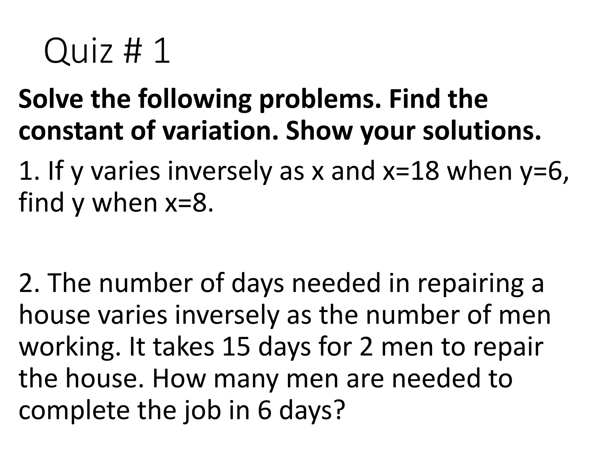 Quiz # 1
Solve the following problems. Find the
constant of variation. Show your solutions.
1. If y varies inversely as x and x=18 when y=6,
find y when x=8.
2. The number of days needed in repairing a
house varies inversely as the number of men
working. It takes 15 days for 2 men to repair
the house. How many men are needed to
complete the job in 6 days?