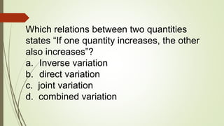 Which relations between two quantities
states “If one quantity increases, the other
also increases”?
a. Inverse variation
b. direct variation
c. joint variation
d. combined variation
 
