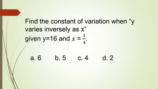 Find the constant of variation when “y
varies inversely as x”
given y=16 and 𝑥 =
1
4
.
a. 6 b. 5 c. 4 d. 2
 