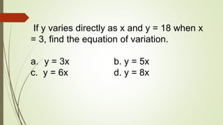 If y varies directly as x and y = 18 when x
= 3, find the equation of variation.
a. y = 3x b. y = 5x
c. y = 6x d. y = 8x
 