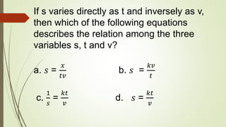 If s varies directly as t and inversely as v,
then which of the following equations
describes the relation among the three
variables s, t and v?
a. 𝑠 =
𝑥
𝑡𝑣
b. 𝑠 =
𝑘𝑣
𝑡
c.
1
𝑠
=
𝑘𝑡
𝑣
d. 𝑠 =
𝑘𝑡
𝑣
 