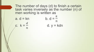 The number of days (d) to finish a certain
task varies inversely as the number (n) of
men working is written as
a. d = kn b. d =
𝑘
𝑛
c. k =
𝑑
𝑛
d. y = kdn
 