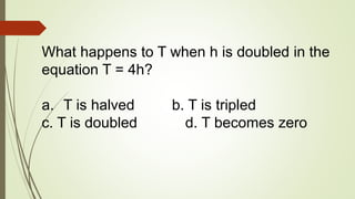 What happens to T when h is doubled in the
equation T = 4h?
a. T is halved b. T is tripled
c. T is doubled d. T becomes zero
 
