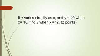 If y varies directly as x, and y = 40 when
x= 10, find y when x =12. (2 points)
 