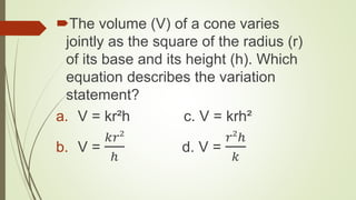 The volume (V) of a cone varies
jointly as the square of the radius (r)
of its base and its height (h). Which
equation describes the variation
statement?
a. V = kr²h c. V = krh²
b. V =
𝑘𝑟²
ℎ
d. V =
𝑟²ℎ
𝑘
 