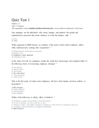 Quiz Test 1
Chapter 1,2
Time: 12 minutes
The respondent's email (shahida.rashid@northsouth.edu) was recorded on submission of this form.
Line managers are the individuals who create, manage, and maintain the people and
organizational processes that create whatever it is that the business sells. *
B. False
A. True
Which approach to HRM focuses on a balance of the need to both control employee efforts
while simultaneously seeking their cooperation? *
(b) Organizational performance perspective
(d) Radical view
(c) Employee centric approach
(a) Matching model
In the wake of Covid 19, companies around the world have increasingly been adopted which of
the following forms of overcoming employee shortage? *
B. Job sharing
A. Both B and E
D. New hiring
F. All of the above
E. Telecommuting
C. Outsourcing
Who is the first point of contact most employees will have about human resources policies or
procedures? *
c) HR managers
d) safety managers
b) staff managers
a) line managers
Which of the following is a likely effect of attrition? *
B. Employees usually accept attrition more than layoffs.
D. In case of attrition, the rate of job loss is zero
A. Attrition usually crates higher shortage of employees in the short run compared to long run.
C. In attrition, vacant positions are replaced immediately.
E. Both B and D
 
