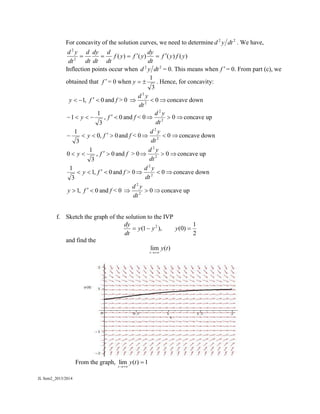 JL Sem2_2013/2014
For concavity of the solution curves, we need to determine 22
dtyd . We have,
)()()()(2
2
yfyf
dt
dy
yfyf
dt
d
dt
dy
dt
d
dt
yd

Inflection points occur when 22
dtyd = 0. This means when f = 0. From part (c), we
obtained that f = 0 when
3
1
y . Hence, for concavity:
,1y 0f and f > 0  02
2
dt
yd
concave down
3
1
1  y , 0f and f < 0  02
2
dt
yd
concave up
0,0
3
1
 fy and f < 0  02
2
dt
yd
concave down
3
1
0  y , 0f and f > 0  02
2
dt
yd
concave up
0,1
3
1
 fy and f > 0  02
2
dt
yd
concave down
,1y 0f and f < 0  02
2
dt
yd
concave up
f. Sketch the graph of the solution to the IVP
2
1
)0(),1( 2
 yyy
dt
dy
and find the
lim ( )
t
y t

From the graph, 1)(lim 

ty
t
 