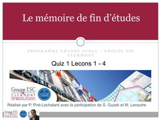 Le mémoire de fin d’études


           PROGRAMME GRANDE ECOLE – GROUPE ESC
                       CLERMONT

                        Quiz 1 Lecons 1 - 4




Réalisé par P. Piré-Lechalard avec la participation de S. Guzek et M. Lecoutre
 