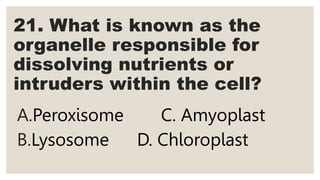 21. What is known as the
organelle responsible for
dissolving nutrients or
intruders within the cell?
A.Peroxisome C. Amyoplast
B.Lysosome D. Chloroplast
 