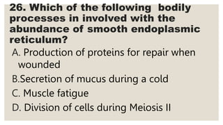 26. Which of the following bodily
processes in involved with the
abundance of smooth endoplasmic
reticulum?
A. Production of proteins for repair when
wounded
B.Secretion of mucus during a cold
C. Muscle fatigue
D. Division of cells during Meiosis II
 