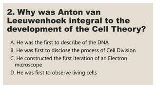 2. Why was Anton van
Leeuwenhoek integral to the
development of the Cell Theory?
A. He was the first to describe of the DNA
B. He was first to disclose the process of Cell Division
C. He constructed the first iteration of an Electron
microscope
D. He was first to observe living cells
 