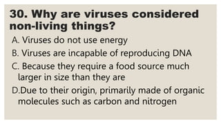30. Why are viruses considered
non-living things?
A. Viruses do not use energy
B. Viruses are incapable of reproducing DNA
C. Because they require a food source much
larger in size than they are
D.Due to their origin, primarily made of organic
molecules such as carbon and nitrogen
 