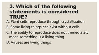 3. Which of the following
statements is considered
TRUE?
A. Plant cells reproduce through crystallization
B. Some living things can exist without cells
C. The ability to reproduce does not immediately
mean something is a living thing
D. Viruses are living things
 
