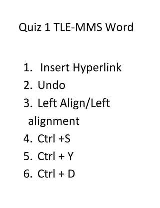 Quiz 1 TLE-MMS Word
1. Insert Hyperlink
2. Undo
3. Left Align/Left
alignment
4. Ctrl +S
5. Ctrl + Y
6. Ctrl + D
 