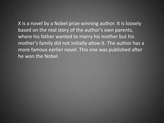 X is a novel by a Nobel prize winning author. It is loosely based on the real story of the author’s own parents, where his father wanted to marry his mother but his mother’s family did not initially allow it. The author has a more famous earlier novel. This one was published after he won the Nobel. 