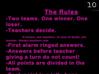 The Rules -Two teams. One winner. One loser. -Teachers decide.  If unsure, ask teachers. In case of doubt, ask teacher. Always teachers rule. -First alarm ringed answers. -Answers before teacher giving a turn do not count! -All points are divided in the team. -Each point is a jelly-bean. 