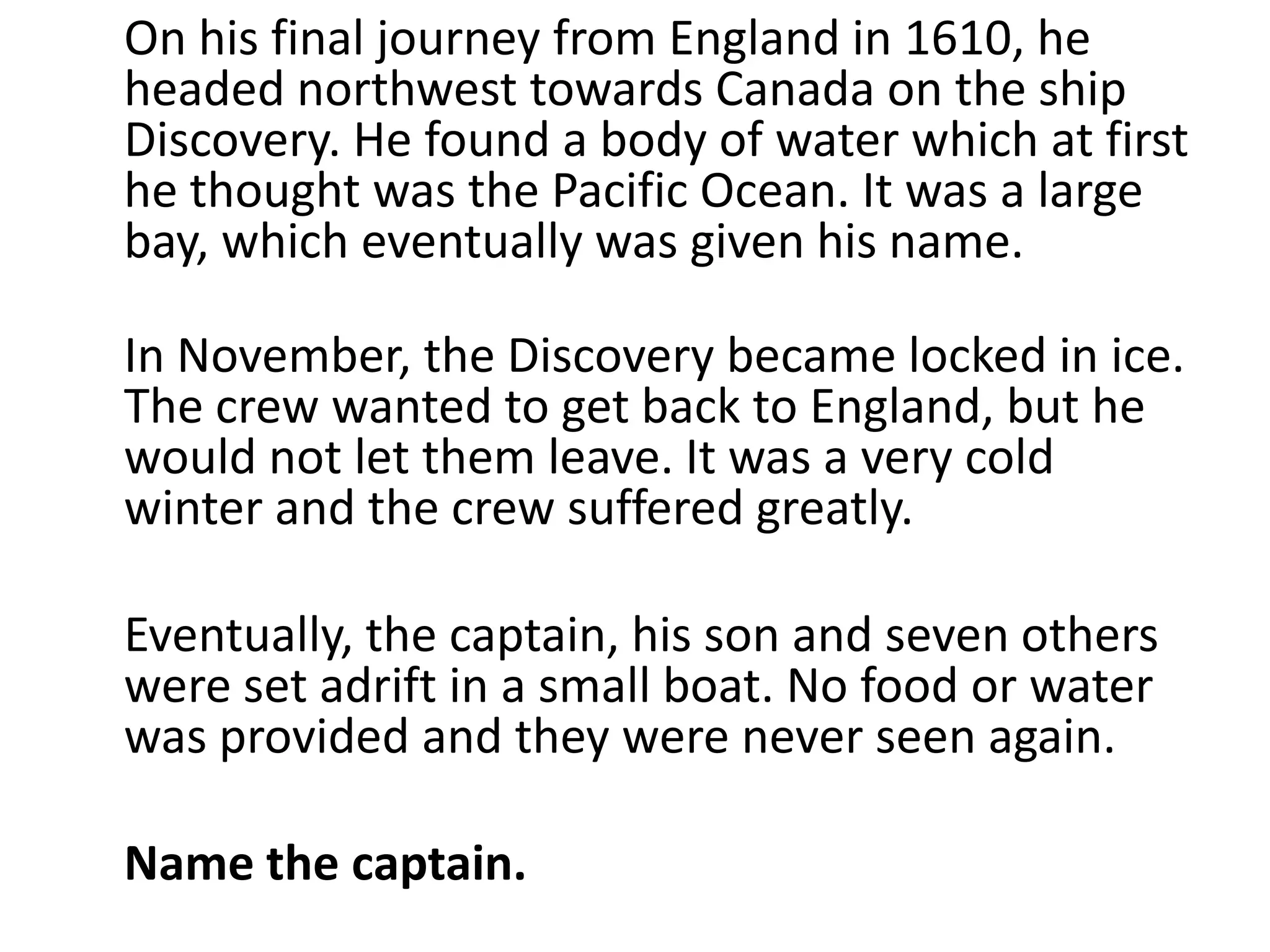 On his final journey from England in 1610, he
headed northwest towards Canada on the ship
Discovery. He found a body of water which at first
he thought was the Pacific Ocean. It was a large
bay, which eventually was given his name.

In November, the Discovery became locked in ice.
The crew wanted to get back to England, but he
would not let them leave. It was a very cold
winter and the crew suffered greatly.

Eventually, the captain, his son and seven others
were set adrift in a small boat. No food or water
was provided and they were never seen again.

Name the captain.
 