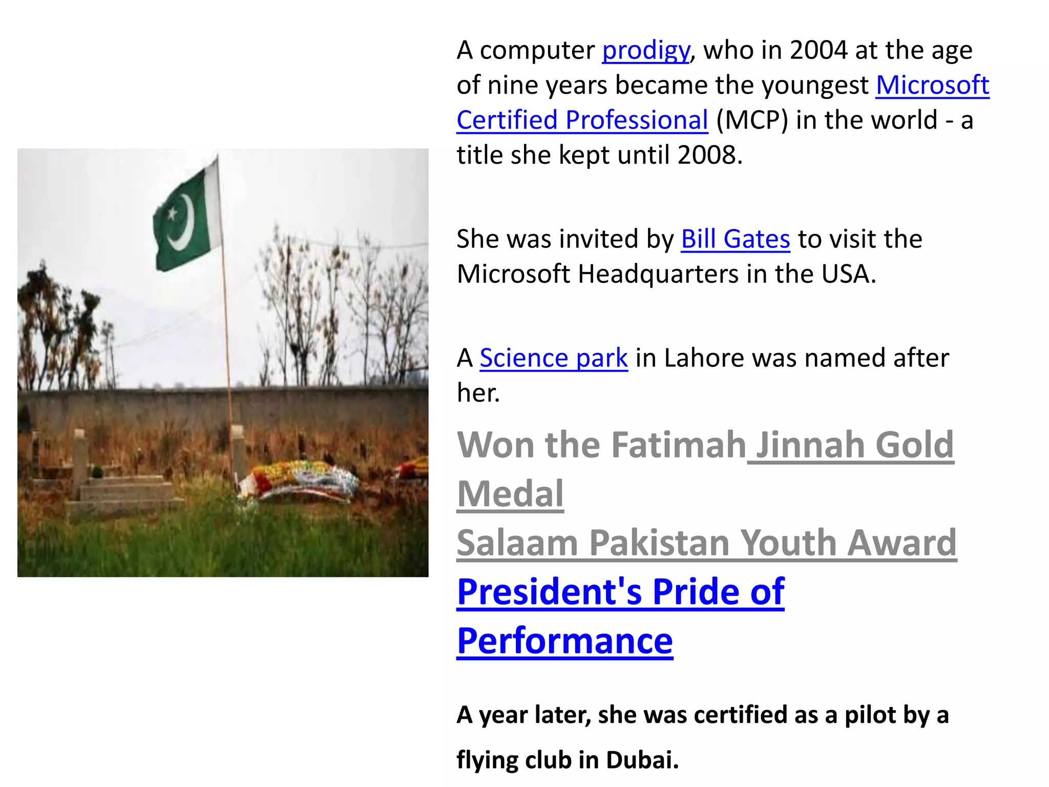 A computer prodigy, who in 2004 at the age
of nine years became the youngest Microsoft
Certified Professional (MCP) in the world - a
title she kept until 2008.

She was invited by Bill Gates to visit the
Microsoft Headquarters in the USA.

A Science park in Lahore was named after
her.
Won the Fatimah Jinnah Gold
Medal
Salaam Pakistan Youth Award
President's Pride of
Performance
A year later, she was certified as a pilot by a
flying club in Dubai.
 