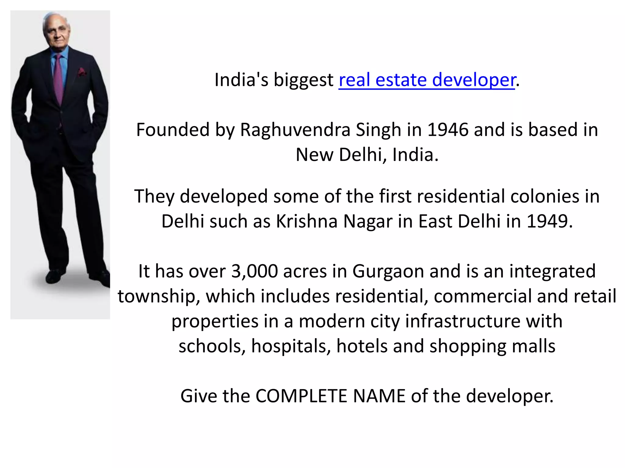 India's biggest real estate developer.

  Founded by Raghuvendra Singh in 1946 and is based in
                  New Delhi, India.
 They developed some of the first residential colonies in
    Delhi such as Krishna Nagar in East Delhi in 1949.

  It has over 3,000 acres in Gurgaon and is an integrated
township, which includes residential, commercial and retail
       properties in a modern city infrastructure with
        schools, hospitals, hotels and shopping malls

       Give the COMPLETE NAME of the developer.
 
