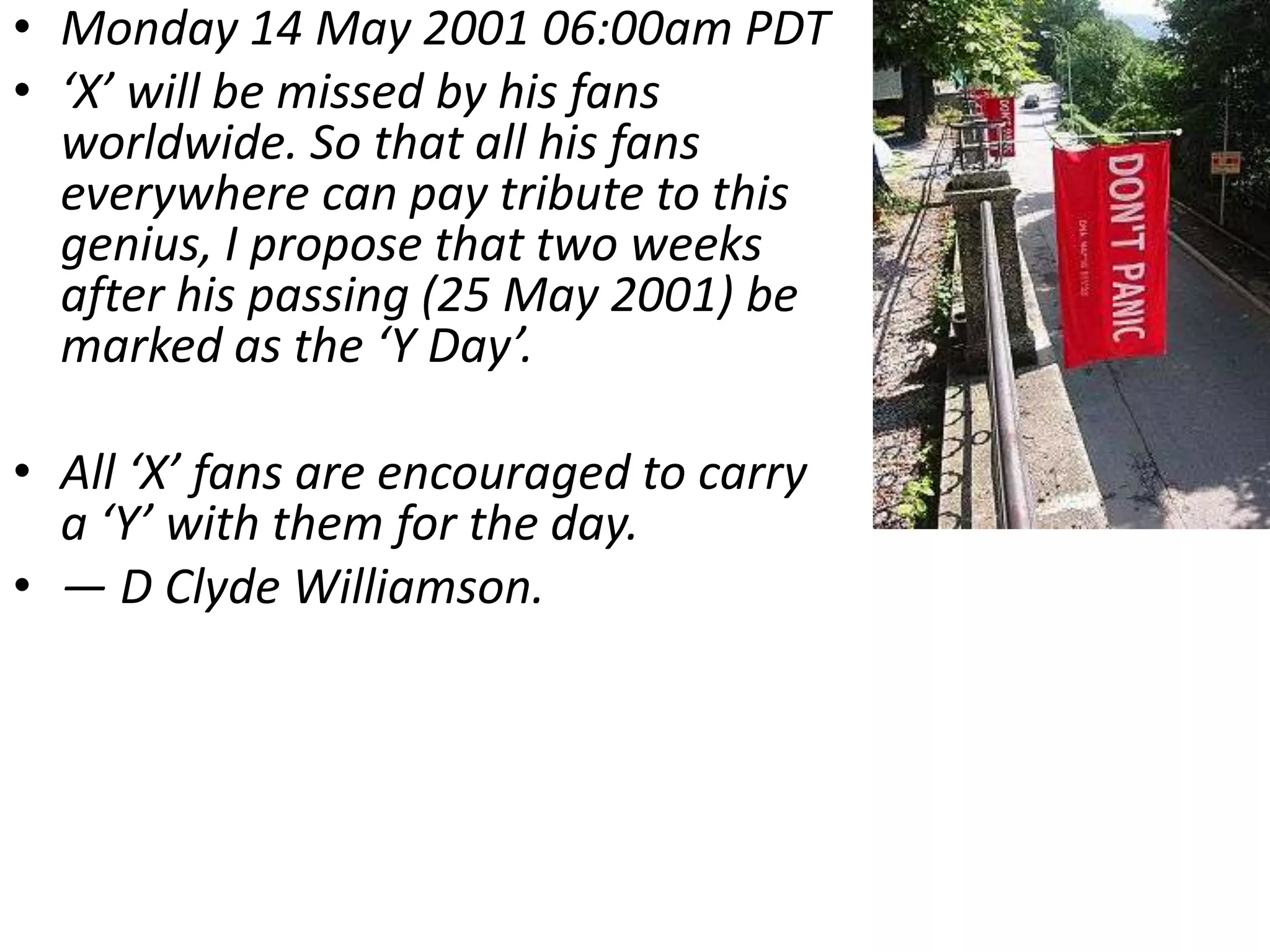 • Monday 14 May 2001 06:00am PDT
• ‘X’ will be missed by his fans
  worldwide. So that all his fans
  everywhere can pay tribute to this
  genius, I propose that two weeks
  after his passing (25 May 2001) be
  marked as the ‘Y Day’.

• All ‘X’ fans are encouraged to carry
  a ‘Y’ with them for the day.
• — D Clyde Williamson.
 