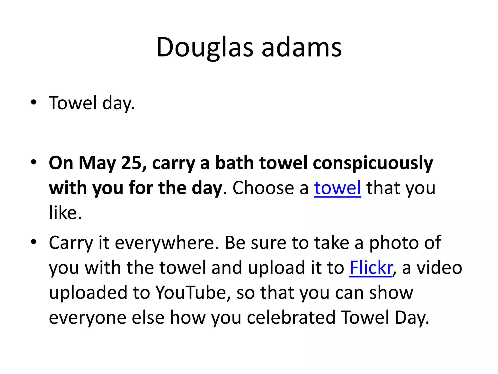 Douglas adams
• Towel day.

• On May 25, carry a bath towel conspicuously
  with you for the day. Choose a towel that you
  like.
• Carry it everywhere. Be sure to take a photo of
  you with the towel and upload it to Flickr, a video
  uploaded to YouTube, so that you can show
  everyone else how you celebrated Towel Day.
 