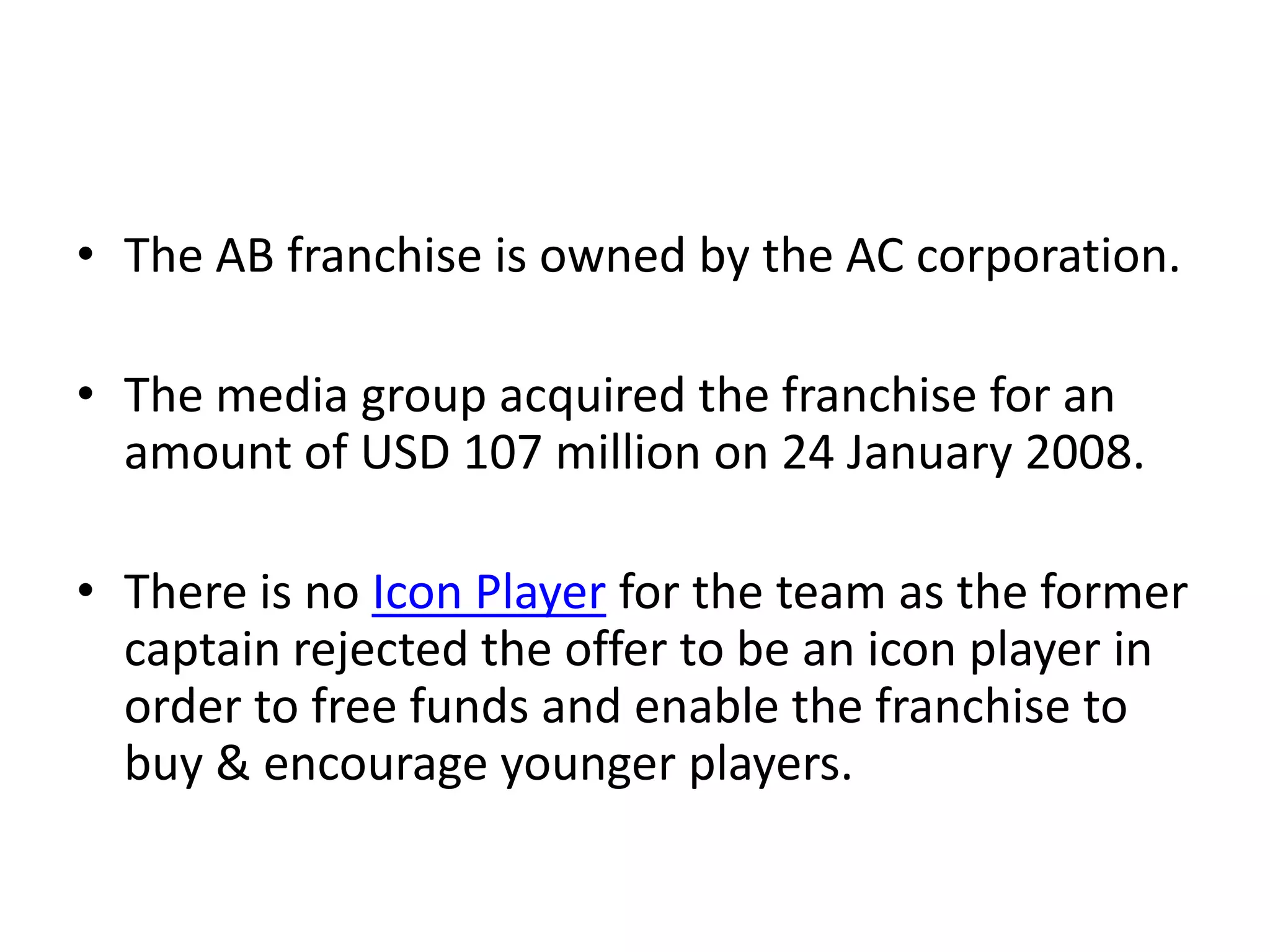 • The AB franchise is owned by the AC corporation.

• The media group acquired the franchise for an
  amount of USD 107 million on 24 January 2008.

• There is no Icon Player for the team as the former
  captain rejected the offer to be an icon player in
  order to free funds and enable the franchise to
  buy & encourage younger players.
 