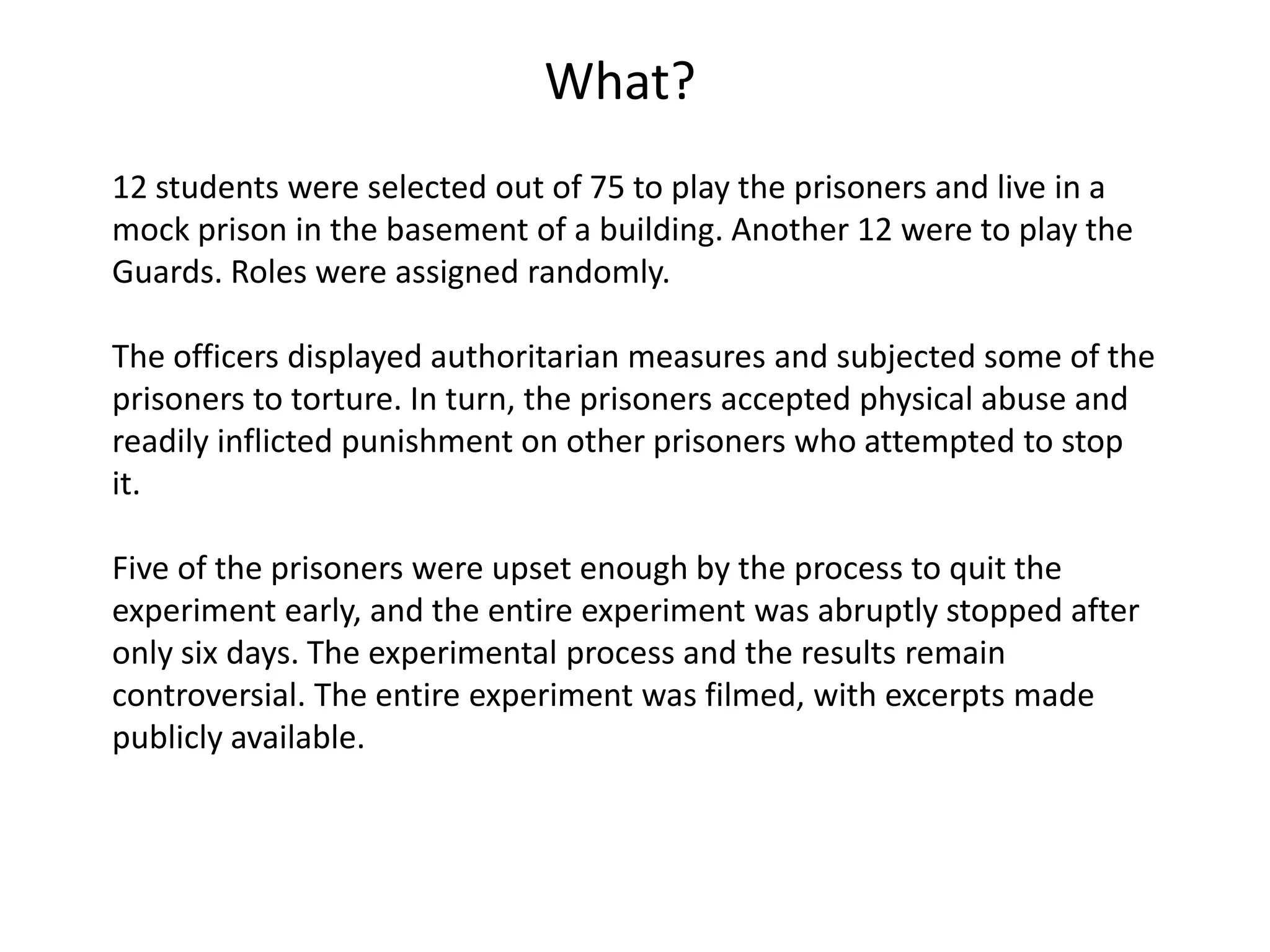 What?
12 students were selected out of 75 to play the prisoners and live in a
mock prison in the basement of a building. Another 12 were to play the
Guards. Roles were assigned randomly.

The officers displayed authoritarian measures and subjected some of the
prisoners to torture. In turn, the prisoners accepted physical abuse and
readily inflicted punishment on other prisoners who attempted to stop
it.

Five of the prisoners were upset enough by the process to quit the
experiment early, and the entire experiment was abruptly stopped after
only six days. The experimental process and the results remain
controversial. The entire experiment was filmed, with excerpts made
publicly available.
 