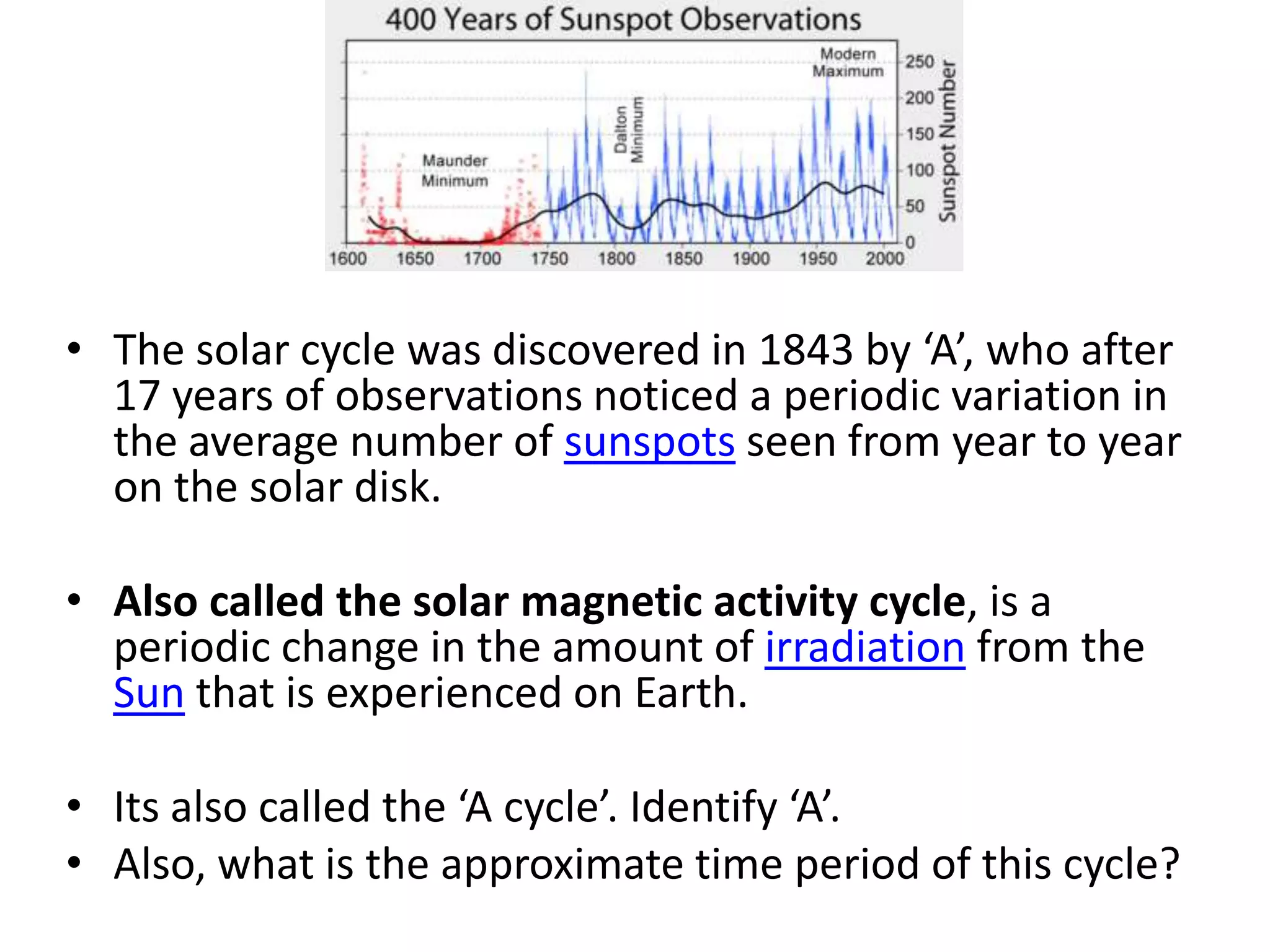 • The solar cycle was discovered in 1843 by ‘A’, who after
  17 years of observations noticed a periodic variation in
  the average number of sunspots seen from year to year
  on the solar disk.

• Also called the solar magnetic activity cycle, is a
  periodic change in the amount of irradiation from the
  Sun that is experienced on Earth.

• Its also called the ‘A cycle’. Identify ‘A’.
• Also, what is the approximate time period of this cycle?
 