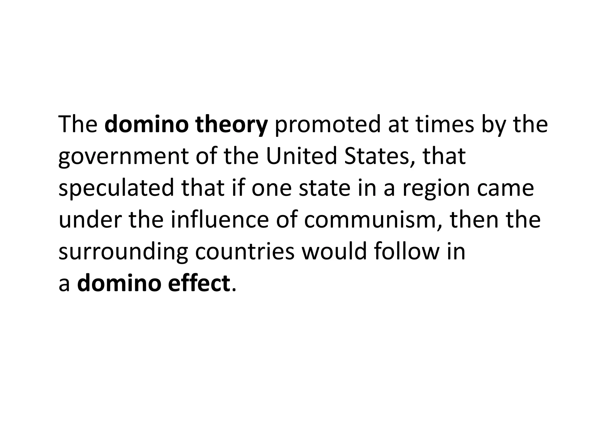 The domino theory promoted at times by the
government of the United States, that
speculated that if one state in a region came
under the influence of communism, then the
surrounding countries would follow in
a domino effect.
 