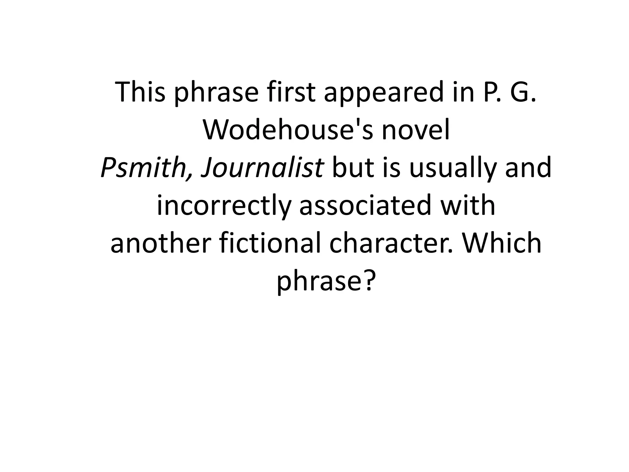 This phrase first appeared in P. G.
        Wodehouse's novel
Psmith, Journalist but is usually and
    incorrectly associated with
 another fictional character. Which
               phrase?
 