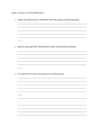 QUIZ 2: JA101-AUTO TECHNOLOGY 1


  1. Explain the operation how a thermostat control the engine working temperature.
     _______________________________________________________________________
     _______________________________________________________________________
     _______________________________________________________________________
     _______________________________________________________________________
     _______________________________________________________________________
     _____


  2. State the meaning of SAE 10W-30 which written at the lubricant container.
     _______________________________________________________________________
     _______________________________________________________________________
     _______________________________________________________________________
     _______________________________________________________________________
     _______________________________________________________________________
     _____


  3. List and brief the 5 basic parts operations of cooling system.
     _______________________________________________________________________
     _______________________________________________________________________
     _______________________________________________________________________
     _______________________________________________________________________
     _______________________________________________________________________
     _____
     _______________________________________________________________________
     _
     _______________________________________________________________________
     _______________________________________________________________________
     _______________________________________________________________________
     _______________________________________________________________________
 