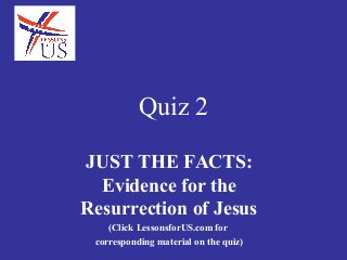 Quiz 2

JUST THE FACTS:
  Evidence for the
Resurrection of Jesus
    (Click LessonsforUS.com for
 corresponding material on the quiz)
 