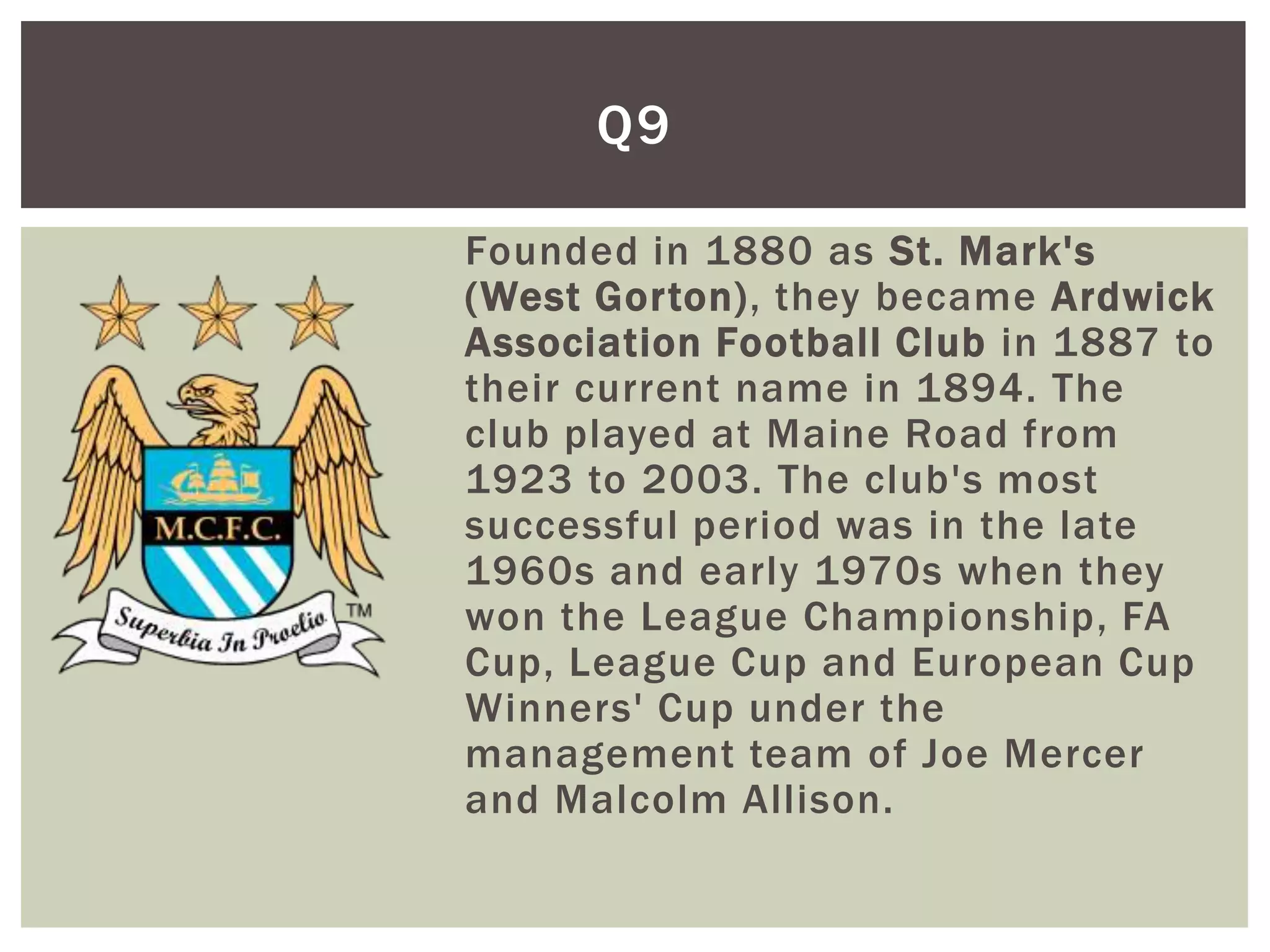 Q9

Founded in 1880 as St. Mark's
(West Gorton), they became Ardwick
Association Football Club in 1887 to
their current name in 1894. The
club played at Maine Road from
1923 to 2003. The club's most
successful period was in the late
1960s and early 1970s when they
won the League Championship, FA
Cup, League Cup and European Cup
Winners' Cup under the
management team of Joe Mercer
and Malcolm Allison.
 