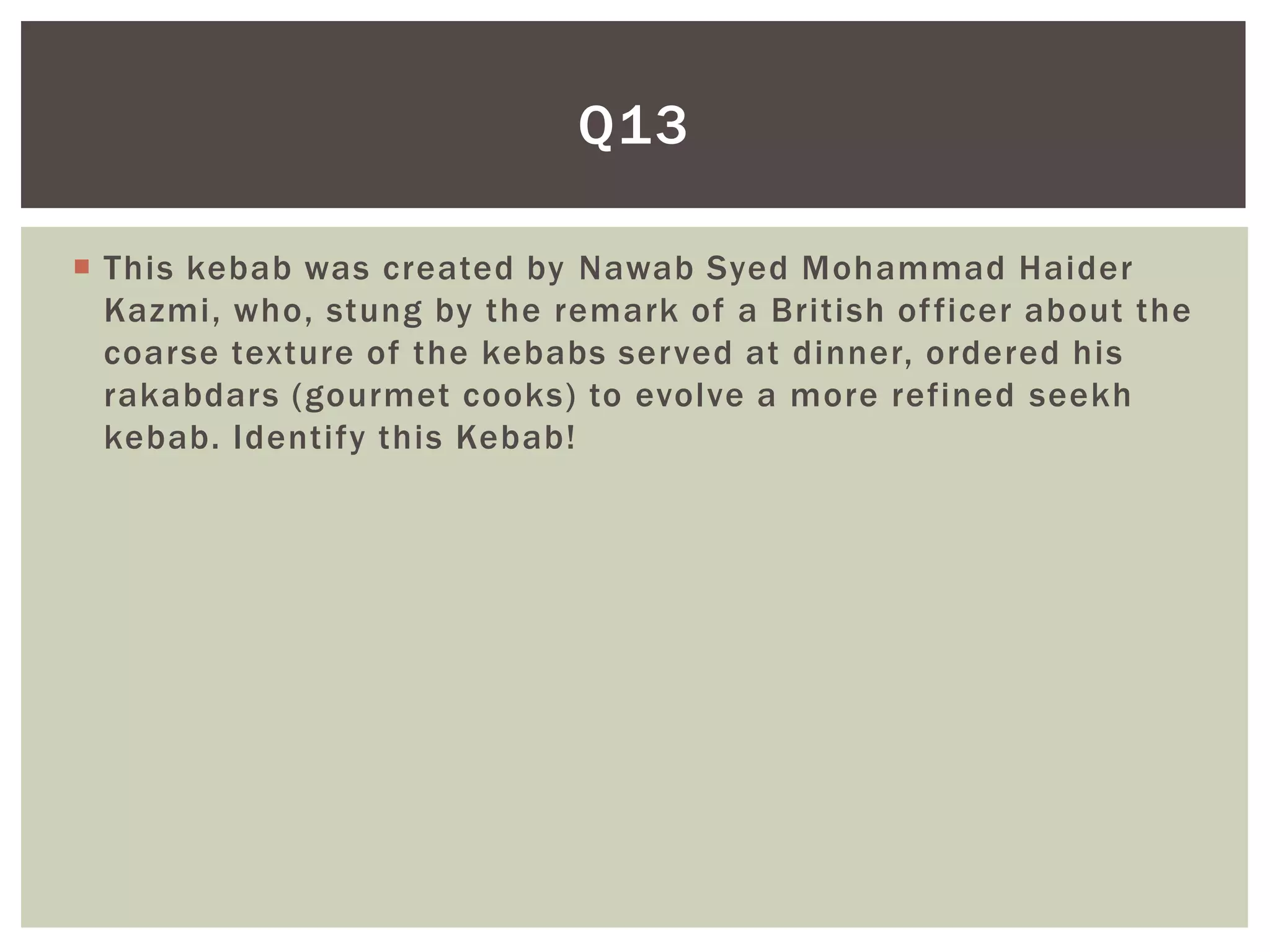 Q13

 This kebab was created by Nawab Syed Mohammad Haider
  Kazmi, who, stung by the remark of a British of ficer about the
  coarse texture of the kebabs served at dinner, ordered his
  rakabdars (gourmet cooks) to evolve a more refined seekh
  kebab. Identify this Kebab!
 