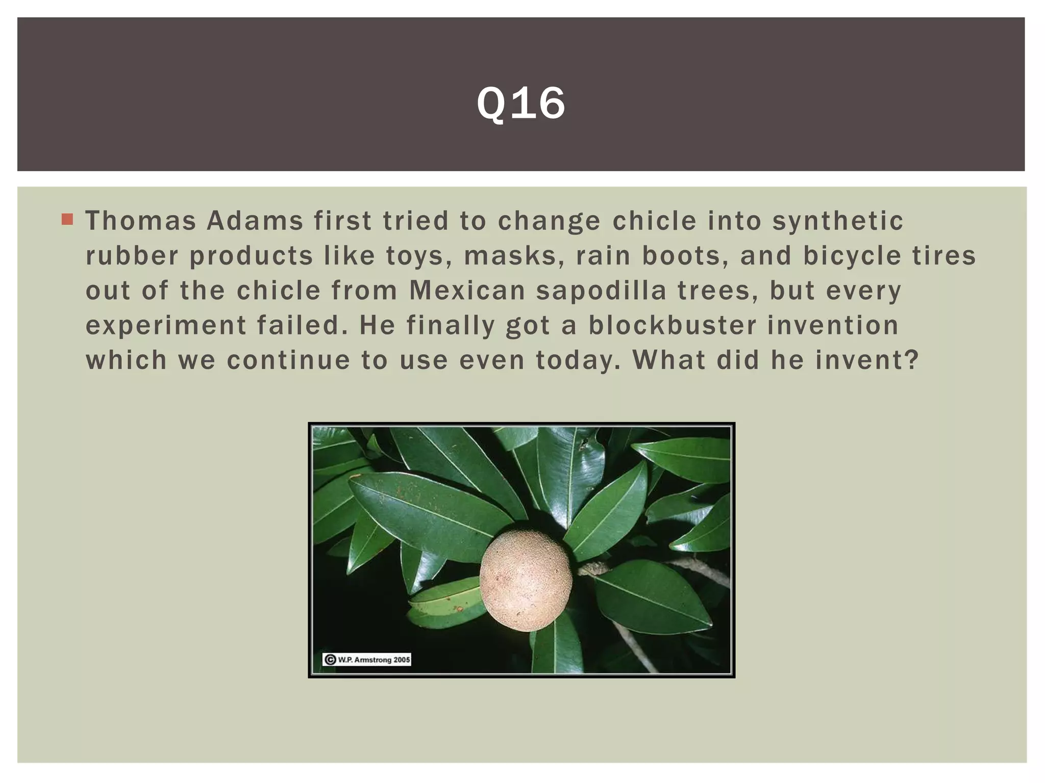 Q16

 Thomas Adams first tried to change chicle into synthetic
  rubber products like toys, masks, rain boots, and bicycle tires
  out of the chicle from Mexican sapodilla trees, but every
  experiment failed. He finally got a blockbuster invention
  which we continue to use even today. What did he invent?
 