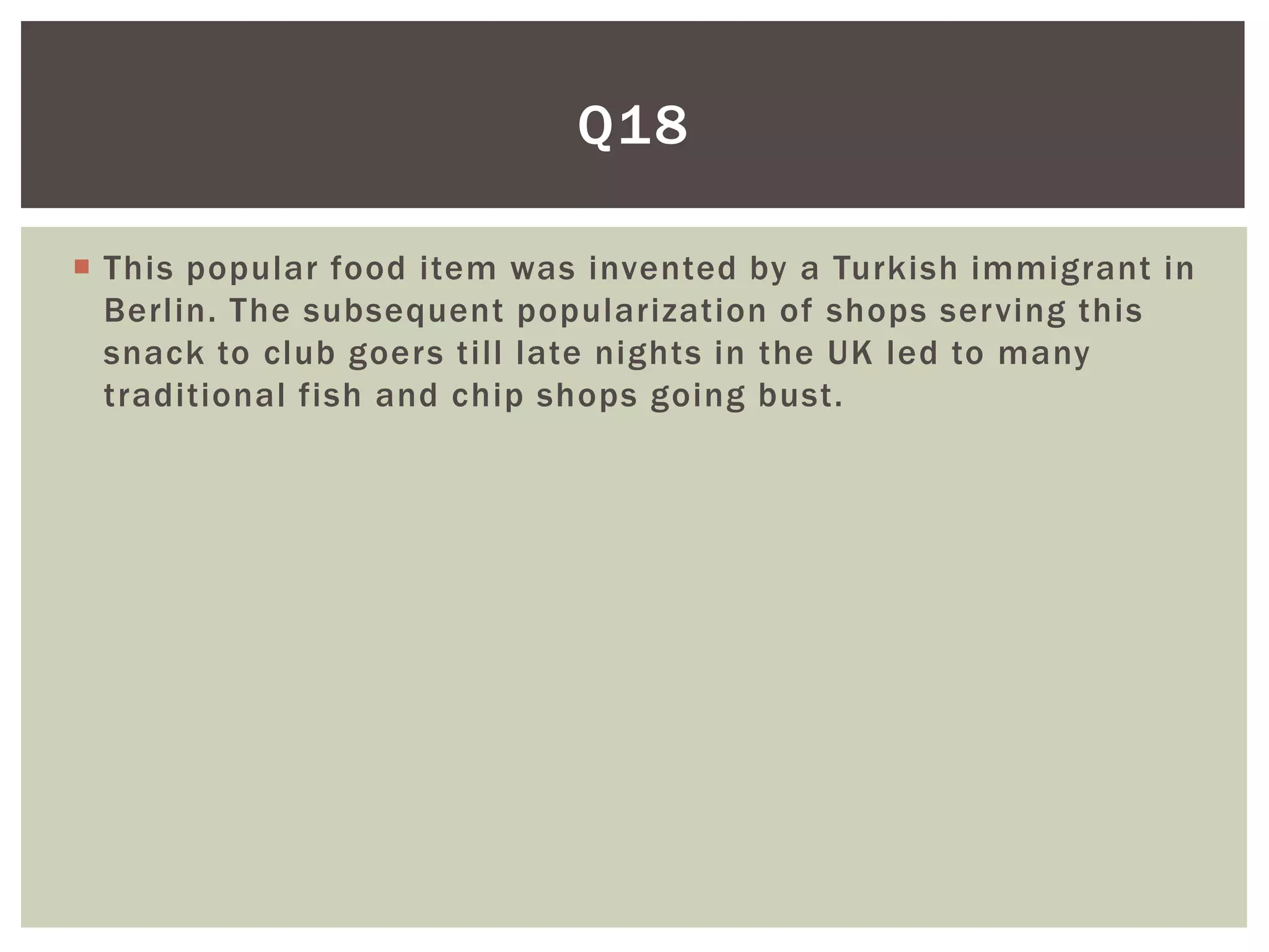 Q18

 This popular food item was invented by a Turkish immigrant in
  Berlin. The subsequent popularization of shops serving this
  snack to club goers till late nights in the UK led to many
  traditional fish and chip shops going bust.
 