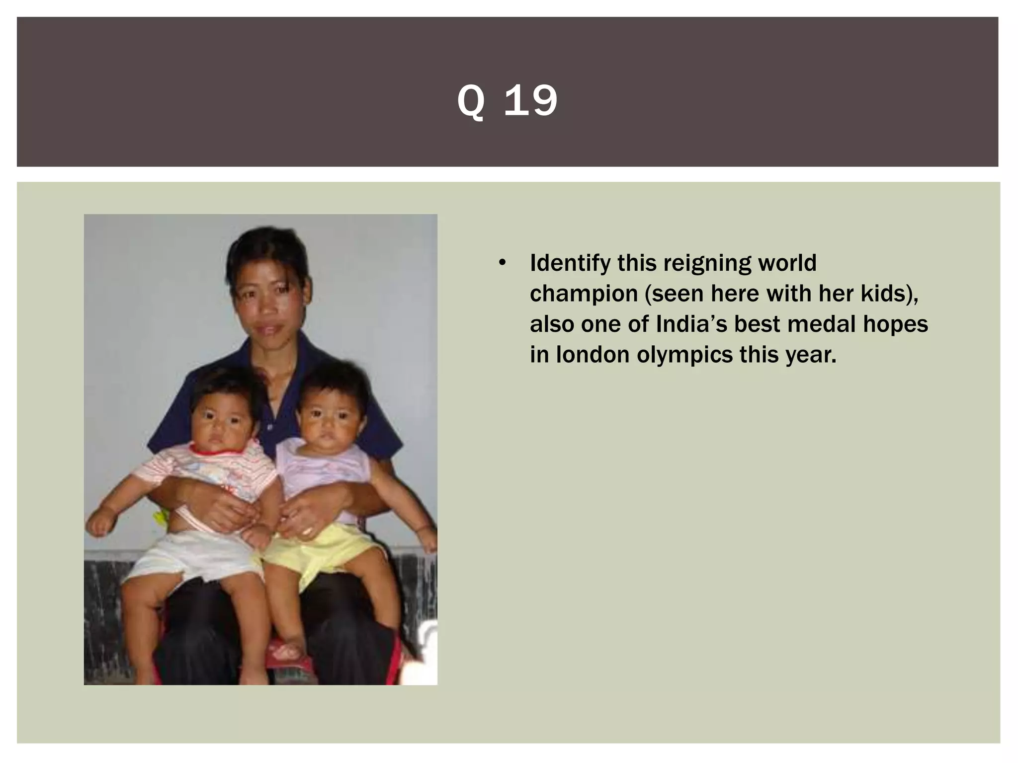 Q 19


 • Identify this reigning world
   champion (seen here with her kids),
   also one of India’s best medal hopes
   in london olympics this year.
 