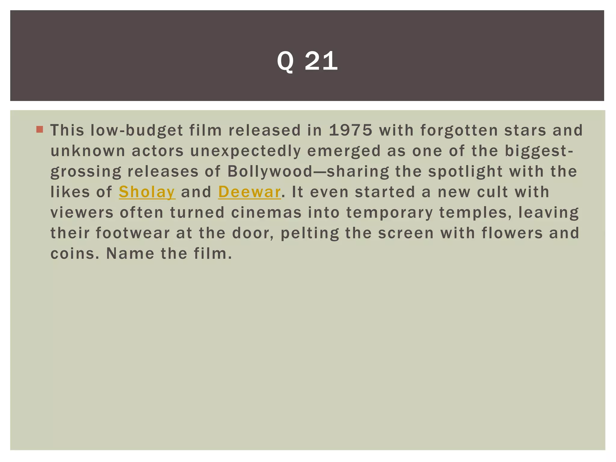Q 21

 This low -budget film released in 1975 with forgotten stars and
  unknown actors unexpectedly emerged as one of the biggest -
  grossing releases of Bollywood —sharing the spotlight with the
  likes of Sholay and Deewar. It even started a new cult with
  viewers often turned cinemas into temporary temples, leaving
  their footwear at the door, pelting the screen with flowers and
  coins. Name the film.
 