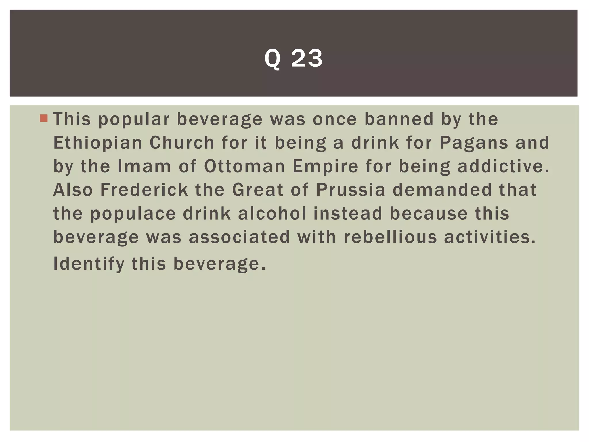 Q 23

 This popular beverage was once banned by the
  Ethiopian Church for it being a drink for Pagans and
  by the Imam of Ottoman Empire for being addictive.
  Also Frederick the Great of Prussia demanded that
  the populace drink alcohol instead because this
  beverage was associated with rebellious activities.
  Identify this beverage .
 