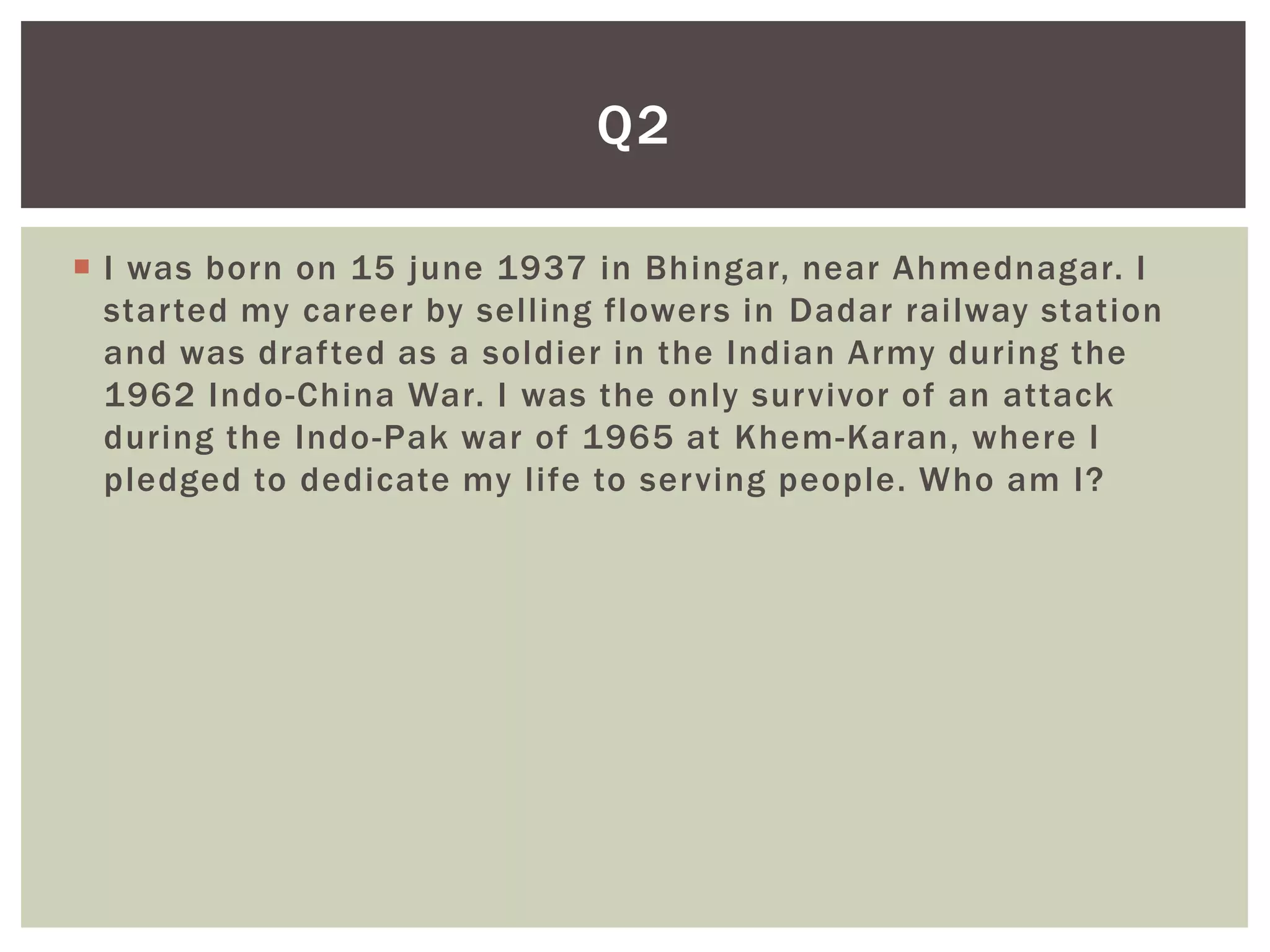 Q2

 I was born on 15 june 1937 in Bhingar, near Ahmednagar. I
  started my career by selling flowers in Dadar railway station
  and was drafted as a soldier in the Indian Army during the
  1962 Indo-China War. I was the only survivor of an attack
  during the Indo-Pak war of 1965 at Khem-Karan, where I
  pledged to dedicate my life to serving people. Who am I?
 