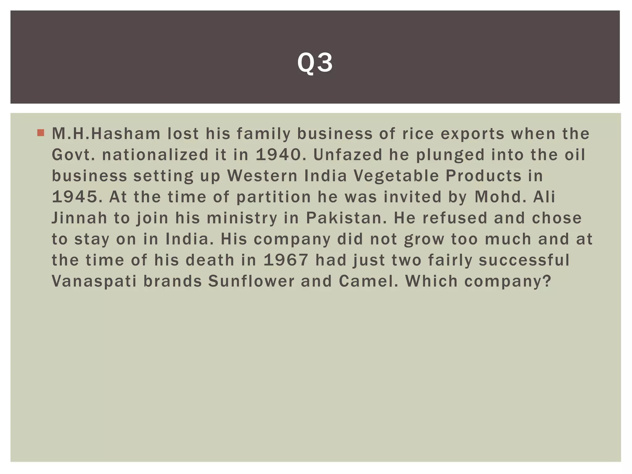 Q3

 M.H.Hasham lost his family business of rice exports when the
  Govt. nationalized it in 1940. Unfazed he plunged into the oil
  business setting up Western India Vegetable Products in
  1945. At the time of partition he was invited by Mohd. Ali
  Jinnah to join his ministry in Pakistan. He refused and chose
  to stay on in India. His company did not grow too much and at
  the time of his death in 1967 had just two fairly successful
  Vanaspati brands Sunflower and Camel. Which company?
 