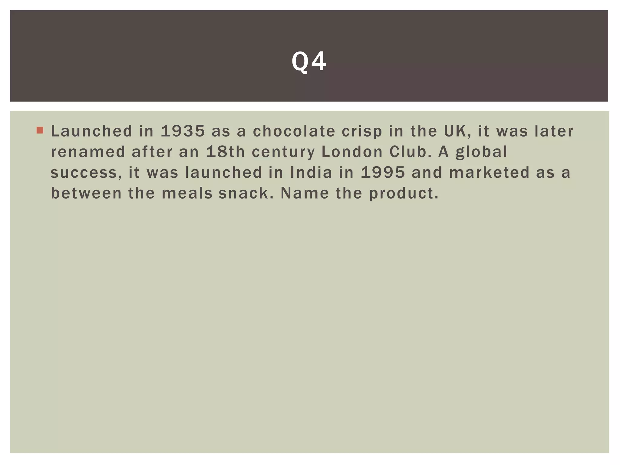 Q4

 Launched in 1935 as a chocolate crisp in the UK, it was later
  renamed after an 18th century London Club. A global
  success, it was launched in India in 1995 and marketed as a
  between the meals snack. Name the product.
 