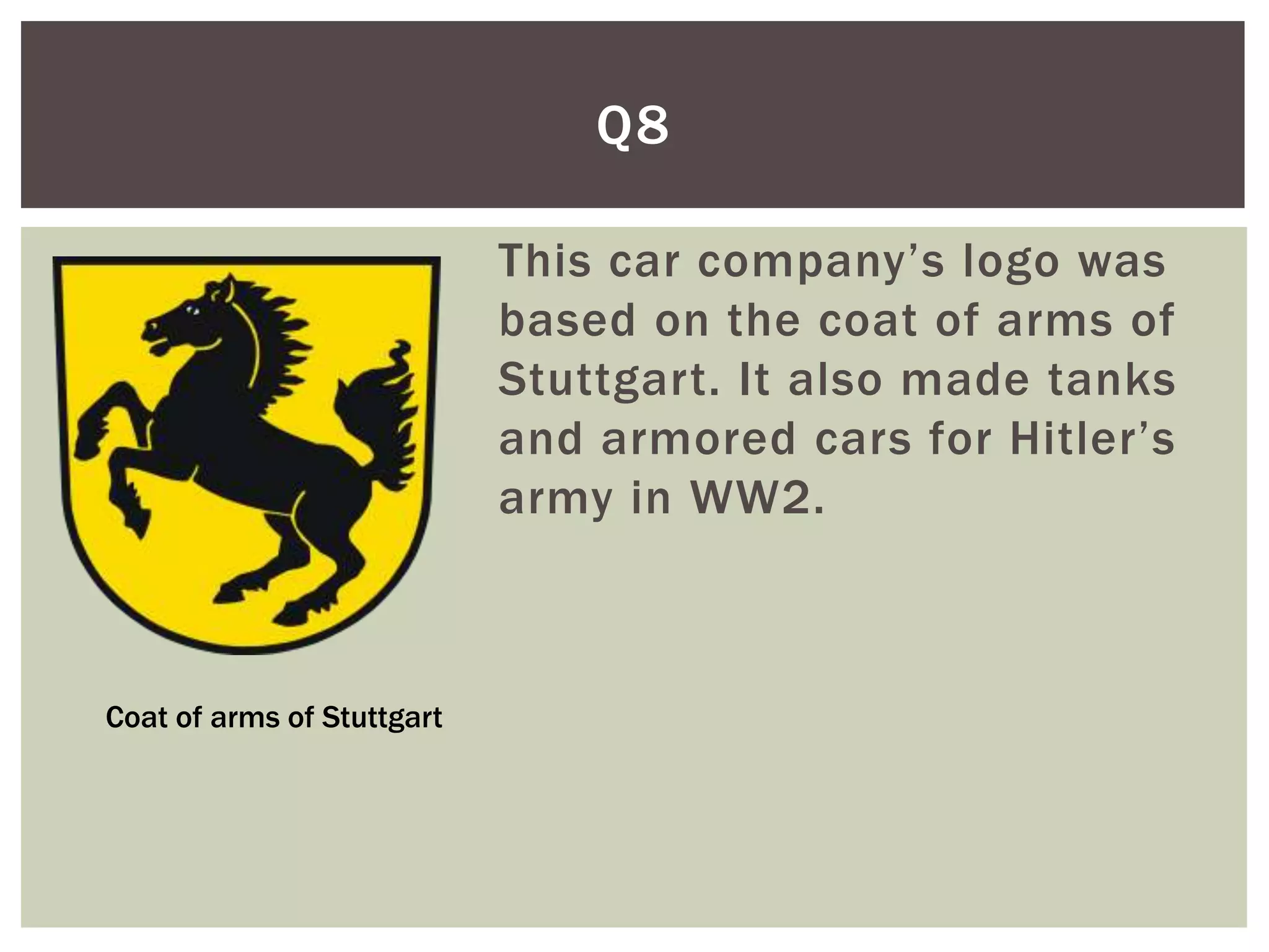Q8

                            This car company’s logo was
                            based on the coat of arms of
                            Stuttgart. It also made tanks
                            and armored cars for Hitler’s
                            army in WW2.



Coat of arms of Stuttgart
 