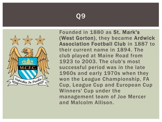 Q9

Founded in 1880 as St. Mark's
(West Gorton), they became Ardwick
Association Football Club in 1887 to
their current name in 1894. The
club played at Maine Road from
1923 to 2003. The club's most
successful period was in the late
1960s and early 1970s when they
won the League Championship, FA
Cup, League Cup and European Cup
Winners' Cup under the
management team of Joe Mercer
and Malcolm Allison.
 