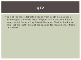 Q12

 One of the more delicate kebabs from South Asia, made of
  minced goat / buf falo meat. Legend has it that this kebab
  was created for an aging Nawab Wajid Ali Shah of Lucknow
  who lost his teeth, but not his passion for meat dishes. Name
  this Kebab.
 