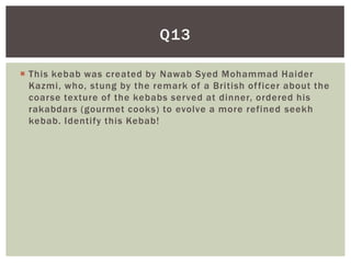 Q13

 This kebab was created by Nawab Syed Mohammad Haider
  Kazmi, who, stung by the remark of a British of ficer about the
  coarse texture of the kebabs served at dinner, ordered his
  rakabdars (gourmet cooks) to evolve a more refined seekh
  kebab. Identify this Kebab!
 