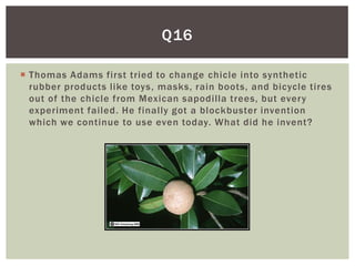 Q16

 Thomas Adams first tried to change chicle into synthetic
  rubber products like toys, masks, rain boots, and bicycle tires
  out of the chicle from Mexican sapodilla trees, but every
  experiment failed. He finally got a blockbuster invention
  which we continue to use even today. What did he invent?
 