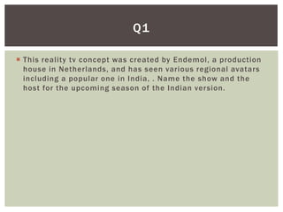 Q1

 This reality tv concept was created by Endemol, a production
  house in Netherlands, and has seen various regional avatars
  including a popular one in India, . Name the show and the
  host for the upcoming season of the Indian version.
 
